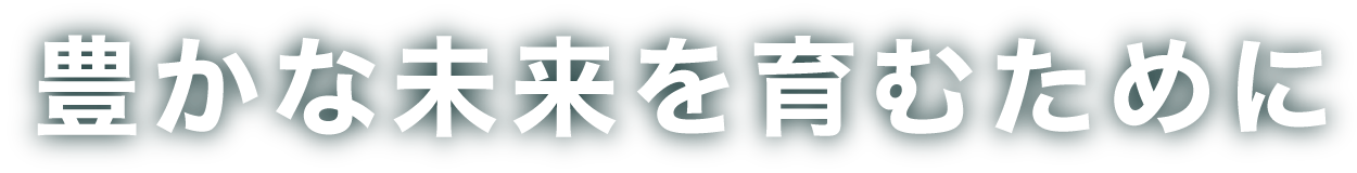 豊かな未来を育むために